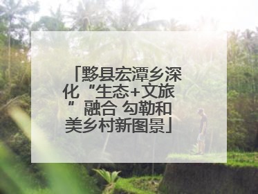 黟县宏潭乡深化“生态+文旅”融合 勾勒和美乡村新图景
